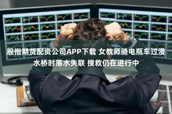 股指期货配资公司APP下载 女教师骑电瓶车过漫水桥时落水失联 搜救仍在进行中