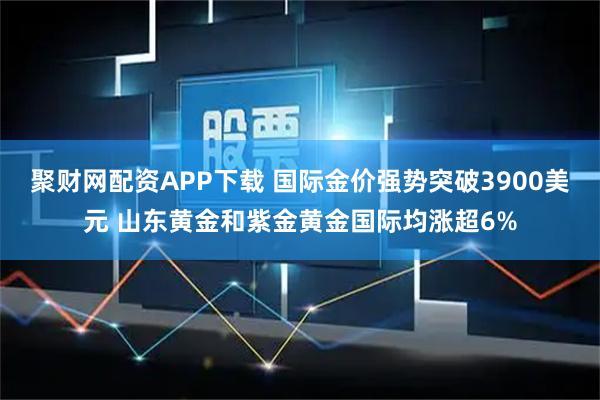 聚财网配资APP下载 国际金价强势突破3900美元 山东黄金和紫金黄金国际均涨超6%