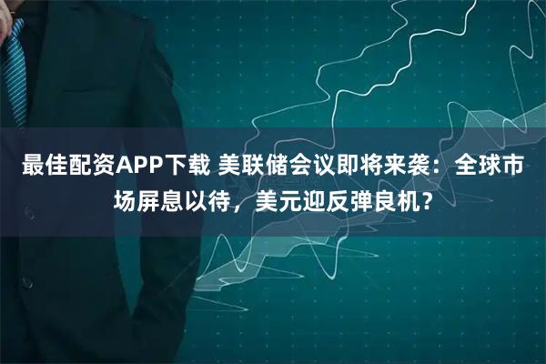 最佳配资APP下载 美联储会议即将来袭：全球市场屏息以待，美元迎反弹良机？