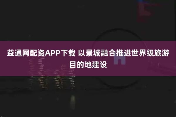 益通网配资APP下载 以景城融合推进世界级旅游目的地建设