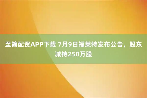 至简配资APP下载 7月9日福莱特发布公告，股东减持250万股