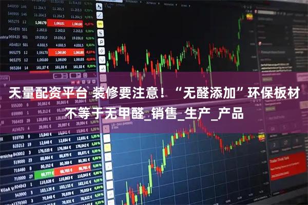 天量配资平台 装修要注意！“无醛添加”环保板材不等于无甲醛_销售_生产_产品