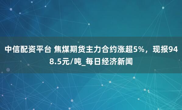 中信配资平台 焦煤期货主力合约涨超5%，现报948.5元/吨_每日经济新闻