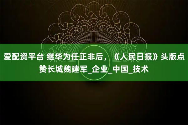爱配资平台 继华为任正非后，《人民日报》头版点赞长城魏建军_企业_中国_技术