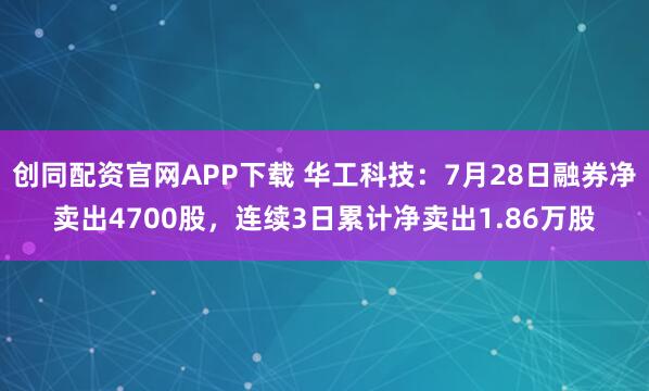 创同配资官网APP下载 华工科技：7月28日融券净卖出4700股，连续3日累计净卖出1.86万股