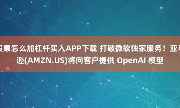 股票怎么加杠杆买入APP下载 打破微软独家服务！亚马逊(AMZN.US)将向客户提供 OpenAI 模型