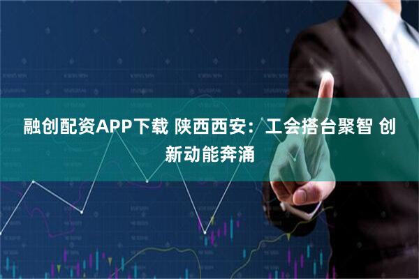 融创配资APP下载 陕西西安：工会搭台聚智 创新动能奔涌
