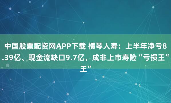 中国股票配资网APP下载 横琴人寿：上半年净亏8.39亿、现金流缺口9.7亿，成非上市寿险“亏损王”