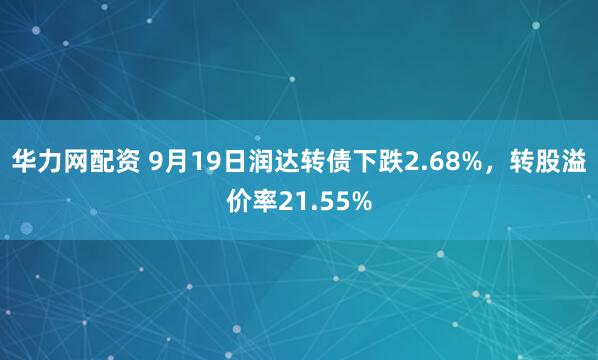 华力网配资 9月19日润达转债下跌2.68%，转股溢价率21.55%