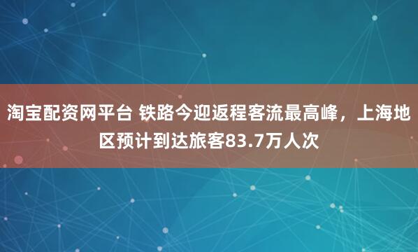 淘宝配资网平台 铁路今迎返程客流最高峰，上海地区预计到达旅客83.7万人次