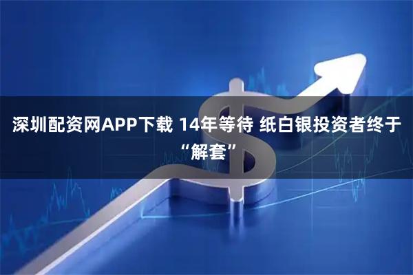 深圳配资网APP下载 14年等待 纸白银投资者终于“解套”