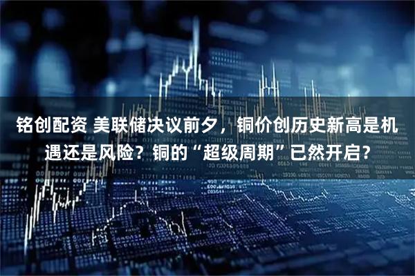 铭创配资 美联储决议前夕，铜价创历史新高是机遇还是风险？铜的“超级周期”已然开启？