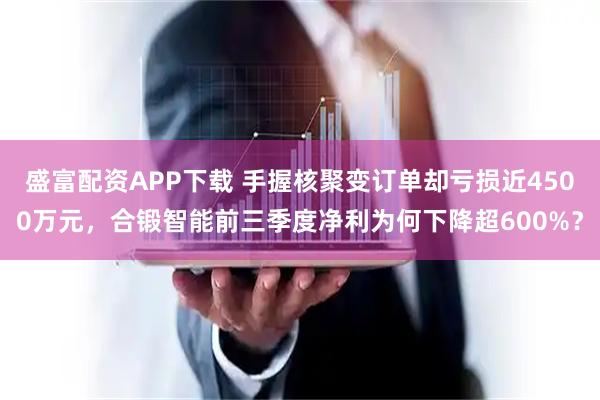 盛富配资APP下载 手握核聚变订单却亏损近4500万元，合锻智能前三季度净利为何下降超600%？