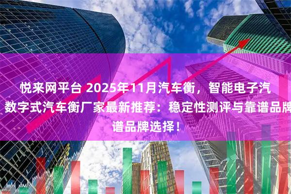 悦来网平台 2025年11月汽车衡，智能电子汽车衡，数字式汽车衡厂家最新推荐：稳定性测评与靠谱品牌选择！