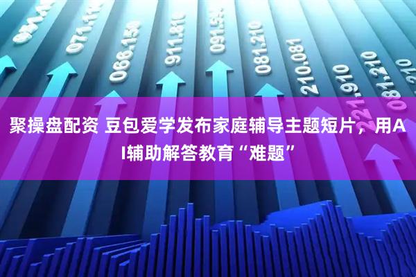 聚操盘配资 豆包爱学发布家庭辅导主题短片，用AI辅助解答教育“难题”