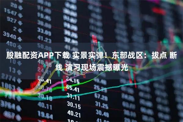 股融配资APP下载 实景实弹！东部战区：拔点 断线 演习现场震撼曝光