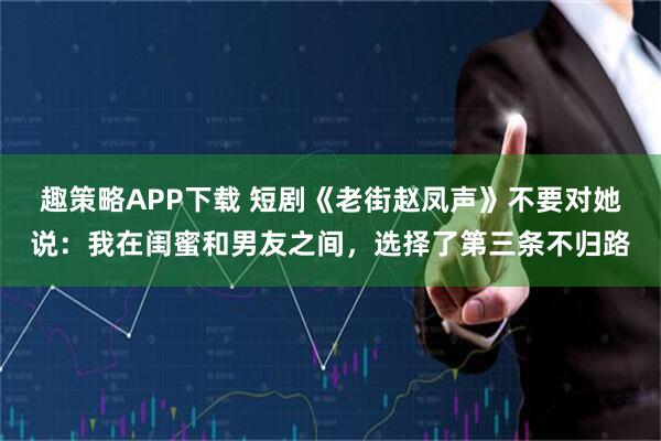 趣策略APP下载 短剧《老街赵凤声》不要对她说：我在闺蜜和男友之间，选择了第三条不归路
