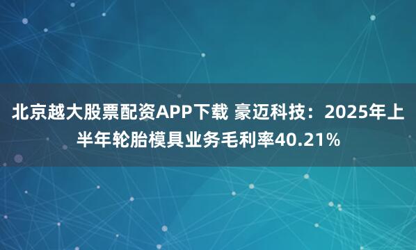 北京越大股票配资APP下载 豪迈科技：2025年上半年轮胎模具业务毛利率40.21%