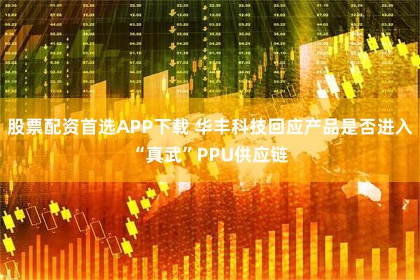 股票配资首选APP下载 华丰科技回应产品是否进入“真武”PPU供应链