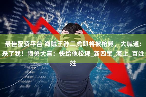 最佳配资平台 海贼王孙二虎即将被枪毙，大喊道：杀了我！陶勇大喜：快给他松绑_新四军_海上_百姓