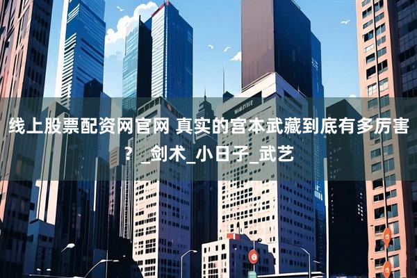 线上股票配资网官网 真实的宫本武藏到底有多厉害？_剑术_小日子_武艺