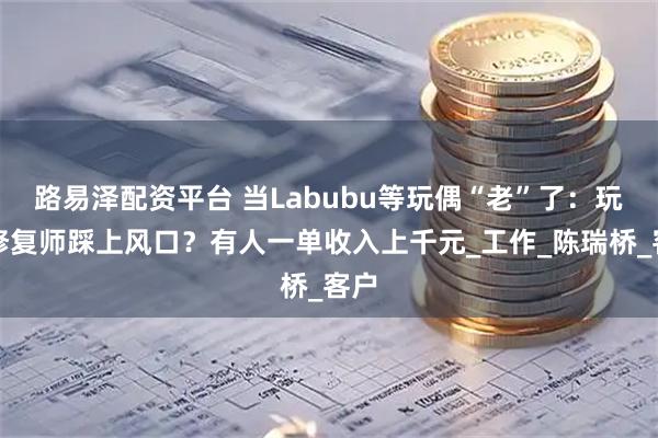 路易泽配资平台 当Labubu等玩偶“老”了：玩偶修复师踩上风口？有人一单收入上千元_工作_陈瑞桥_客户