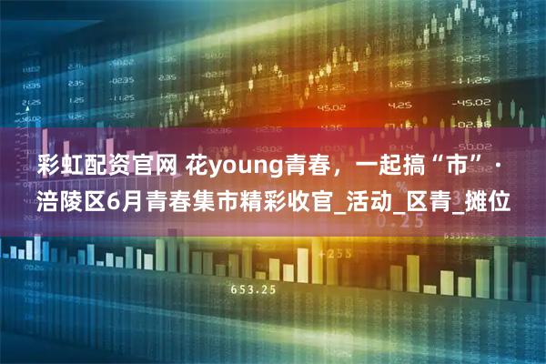 彩虹配资官网 花young青春，一起搞“市” · 涪陵区6月青春集市精彩收官_活动_区青_摊位