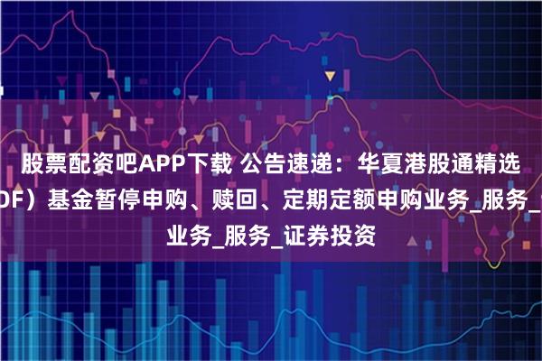 股票配资吧APP下载 公告速递：华夏港股通精选股票（LOF）基金暂停申购、赎回、定期定额申购业务_服务_证券投资