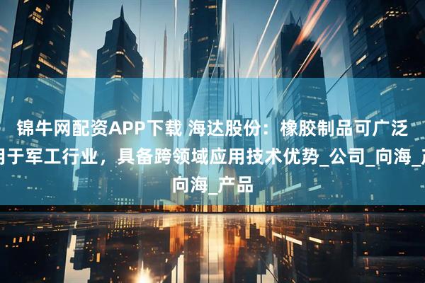 锦牛网配资APP下载 海达股份：橡胶制品可广泛应用于军工行业，具备跨领域应用技术优势_公司_向海_产品