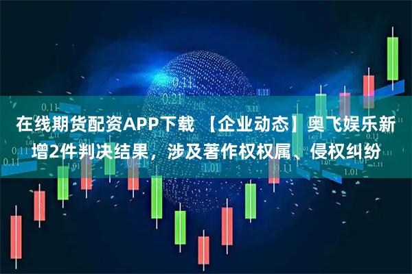 在线期货配资APP下载 【企业动态】奥飞娱乐新增2件判决结果，涉及著作权权属、侵权纠纷
