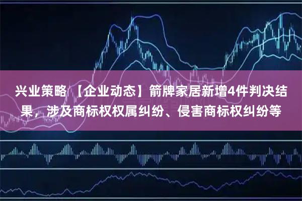 兴业策略 【企业动态】箭牌家居新增4件判决结果，涉及商标权权属纠纷、侵害商标权纠纷等