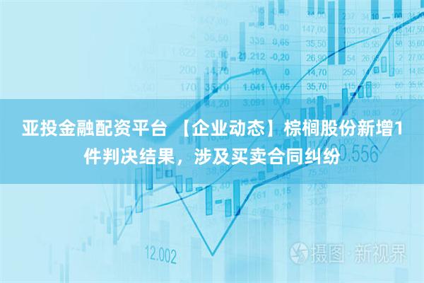 亚投金融配资平台 【企业动态】棕榈股份新增1件判决结果，涉及买卖合同纠纷