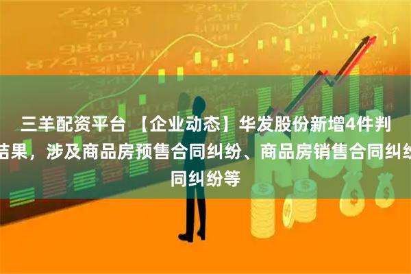 三羊配资平台 【企业动态】华发股份新增4件判决结果，涉及商品房预售合同纠纷、商品房销售合同纠纷等