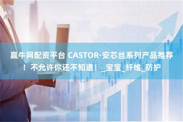 赢牛网配资平台 CASTOR·安芯丝系列产品推荐！不允许你还不知道！_宝宝_纤维_防护