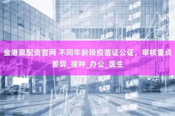金港赢配资官网 不同年龄段疫苗证公证，审核重点差异_接种_办公_医生