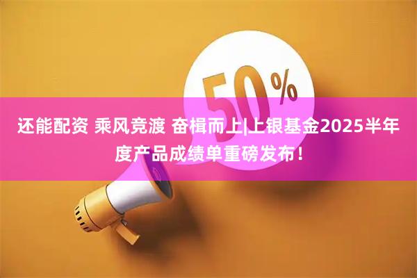 还能配资 乘风竞渡 奋楫而上|上银基金2025半年度产品成绩单重磅发布！