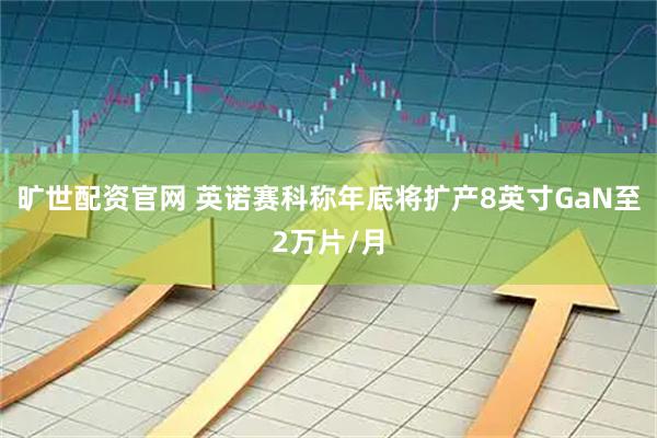 旷世配资官网 英诺赛科称年底将扩产8英寸GaN至2万片/月