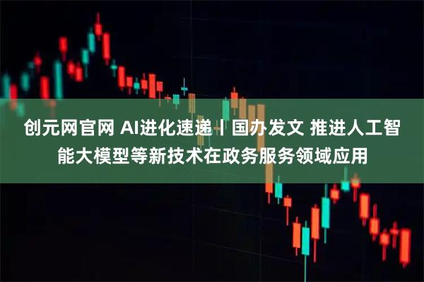 创元网官网 AI进化速递丨国办发文 推进人工智能大模型等新技术在政务服务领域应用
