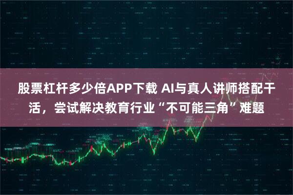 股票杠杆多少倍APP下载 AI与真人讲师搭配干活，尝试解决教育行业“不可能三角”难题