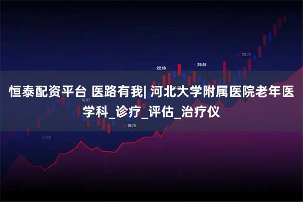 恒泰配资平台 医路有我| 河北大学附属医院老年医学科_诊疗_评估_治疗仪