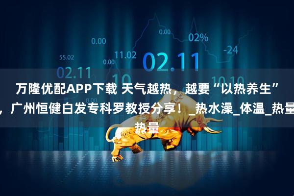 万隆优配APP下载 天气越热，越要“以热养生”，广州恒健白发专科罗教授分享！_热水澡_体温_热量