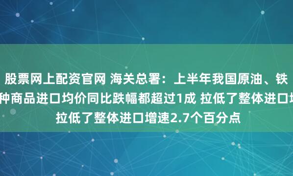 股票网上配资官网 海关总署：上半年我国原油、铁矿砂、大豆这三种商品进口均价同比跌幅都超过1成 拉低了整体进口增速2.7个百分点