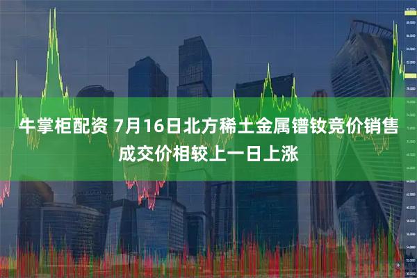 牛掌柜配资 7月16日北方稀土金属镨钕竞价销售成交价相较上一日上涨
