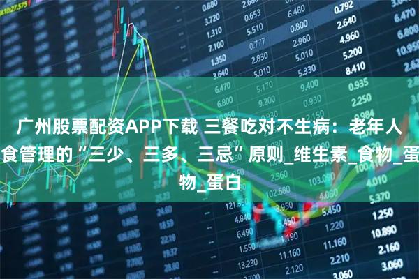 广州股票配资APP下载 三餐吃对不生病：老年人饮食管理的“三少、三多、三忌”原则_维生素_食物_蛋白