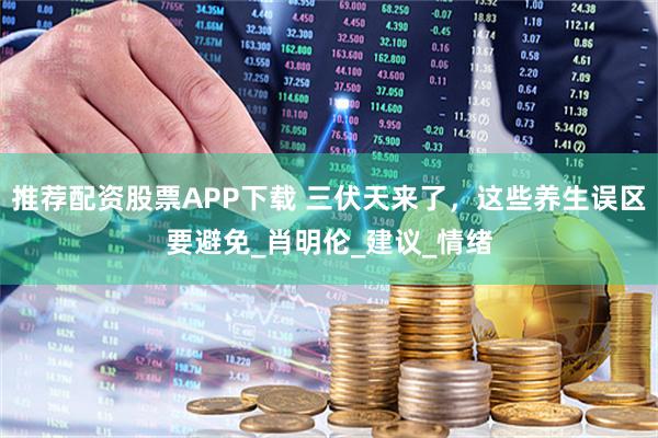 推荐配资股票APP下载 三伏天来了，这些养生误区要避免_肖明伦_建议_情绪