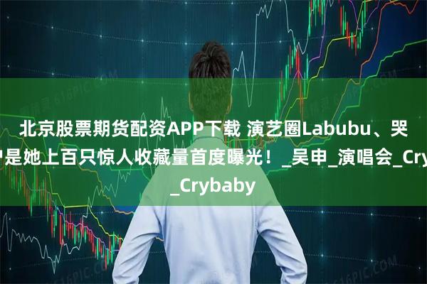 北京股票期货配资APP下载 演艺圈Labubu、哭娃大户是她上百只惊人收藏量首度曝光！_吴申_演唱会_Crybaby