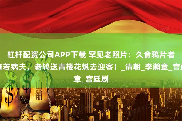 杠杆配资公司APP下载 罕见老照片：久食鸦片者奄奄若病夫，老鸨送青楼花魁去迎客！_清朝_李瀚章_宫廷剧