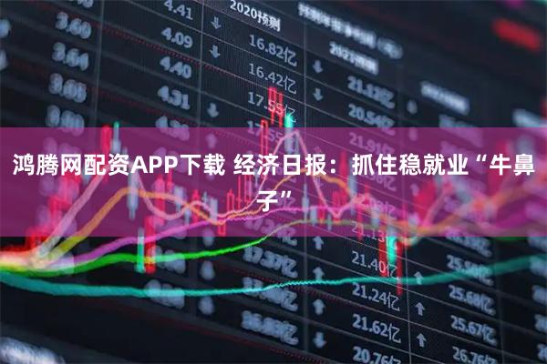鸿腾网配资APP下载 经济日报：抓住稳就业“牛鼻子”