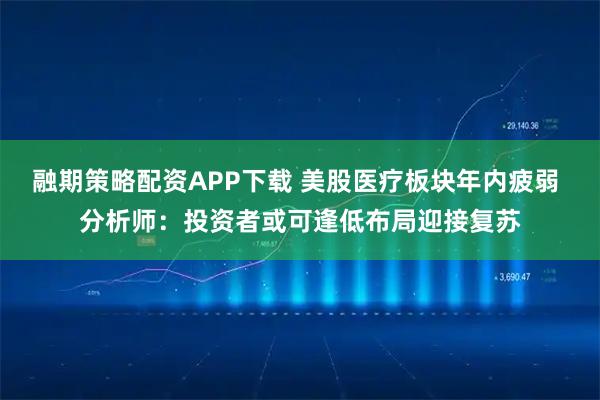 融期策略配资APP下载 美股医疗板块年内疲弱 分析师：投资者或可逢低布局迎接复苏
