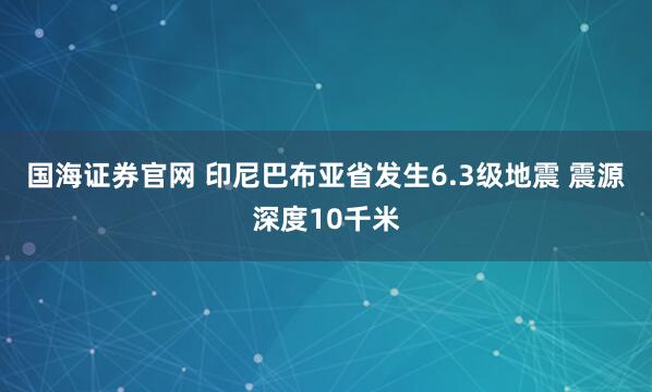 国海证券官网 印尼巴布亚省发生6.3级地震 震源深度10千米